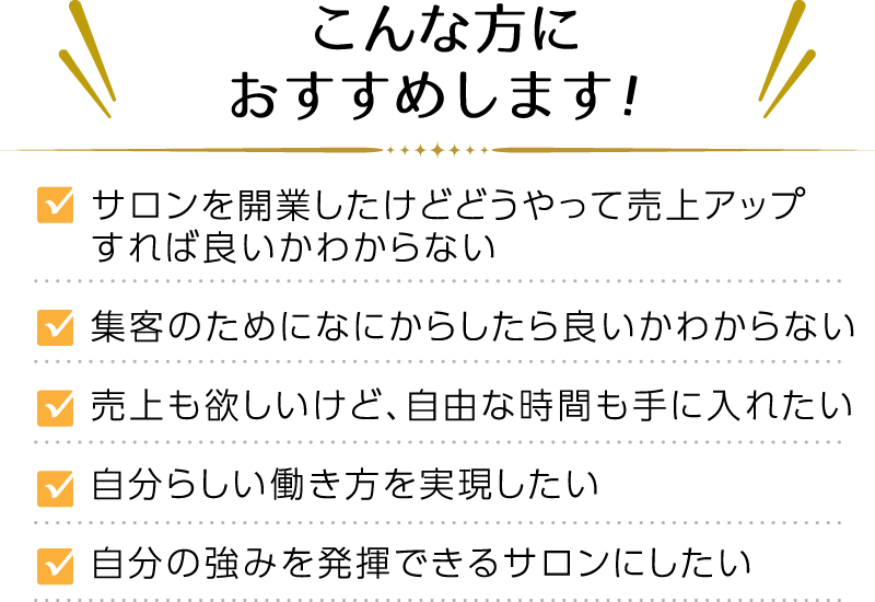 こんな方におすすめします！ ・サロンを開業したけどどうやって売上アップすれば良いかわからない ・集客のためになにからしたら良いかわからない ・売上も欲しいけど、自由な時間も手に入れたい ・自分らしい働き方を実現したい ・自分の強みを発揮できるサロンにしたい